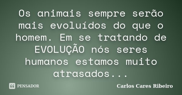 Os animais sempre serão mais evoluídos do que o homem. Em se tratando de EVOLUÇÃO nós seres humanos estamos muito atrasados...... Frase de Carlos Cares Ribeiro.