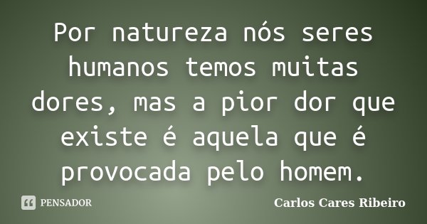 Por natureza nós seres humanos temos muitas dores, mas a pior dor que existe é aquela que é provocada pelo homem.... Frase de Carlos Cares Ribeiro.