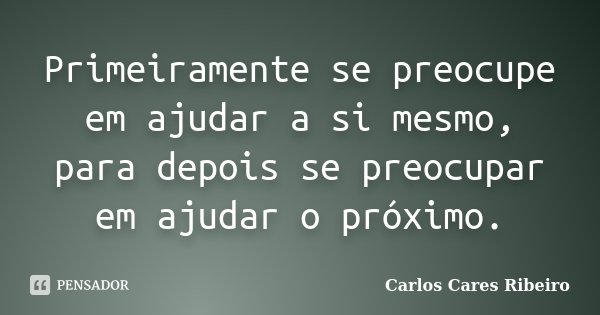 Primeiramente se preocupe em ajudar a si mesmo, para depois se preocupar em ajudar o próximo.... Frase de Carlos Cares Ribeiro.
