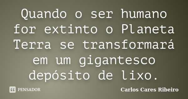 Quando o ser humano for extinto o Planeta Terra se transformará em um gigantesco depósito de lixo.... Frase de Carlos Cares Ribeiro.