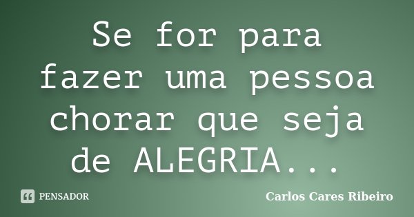 Se for para fazer uma pessoa chorar que seja de ALEGRIA...... Frase de Carlos Cares Ribeiro.