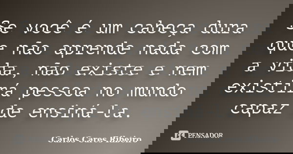 Se você é um cabeça dura que não aprende nada com a vida, não existe e nem existirá pessoa no mundo capaz de ensiná-la.... Frase de Carlos Cares Ribeiro.