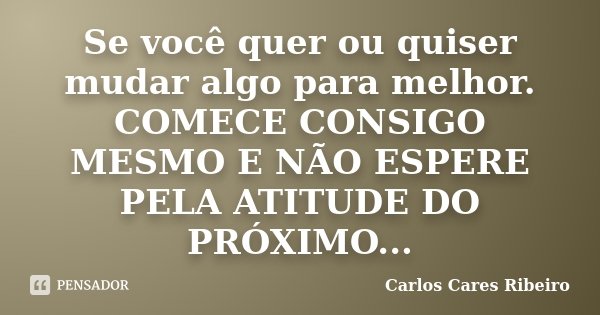 Se você quer ou quiser mudar algo para melhor. COMECE CONSIGO MESMO E NÃO ESPERE PELA ATITUDE DO PRÓXIMO...... Frase de Carlos Cares Ribeiro.