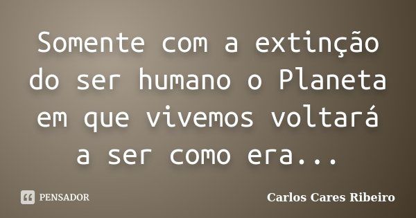 Somente com a extinção do ser humano o Planeta em que vivemos voltará a ser como era...... Frase de Carlos Cares Ribeiro.
