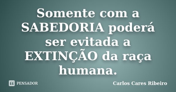 Somente com a SABEDORIA poderá ser evitada a EXTINÇÃO da raça humana.... Frase de Carlos Cares Ribeiro.
