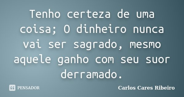 Tenho certeza de uma coisa; O dinheiro nunca vai ser sagrado, mesmo aquele ganho com seu suor derramado.... Frase de Carlos Cares Ribeiro.