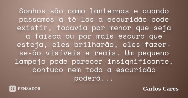 Sonhos são como lanternas e quando passamos a tê-los a escuridão pode existir, todavia por menor que seja a faísca ou por mais escuro que esteja, eles brilharão... Frase de Carlos Cares.