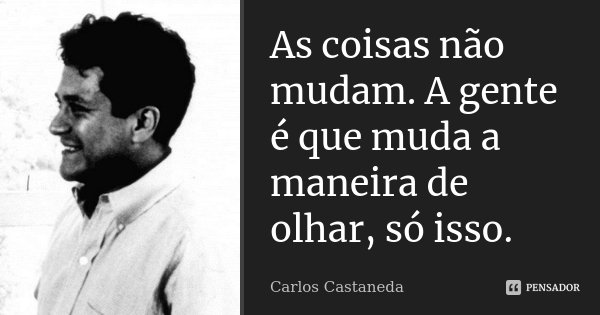 As coisas não mudam. A gente é que muda a maneira de olhar, só isso.... Frase de Carlos Castaneda.