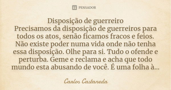 Disposição de guerreiro Precisamos da disposição de guerreiros para todos os atos, senão ficamos fracos e feios. Não existe poder numa vida onde não tenha essa ... Frase de Carlos Castaneda.