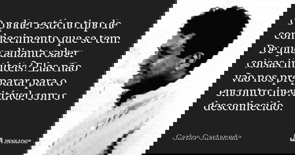 O poder está no tipo de conhecimento que se tem. De que adianta saber coisas inúteis? Elas não vão nos preparar para o encontro inevitável com o desconhecido.... Frase de Carlos Castaneda.