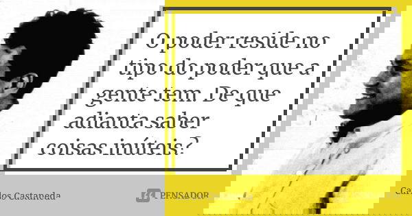 O poder reside no tipo do poder que a gente tem. De que adianta saber coisas inúteis?... Frase de Carlos Castaneda.