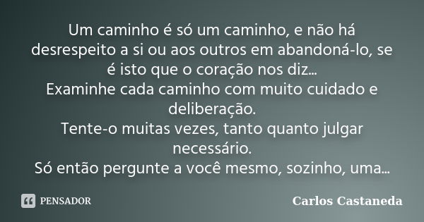 Um caminho é só um caminho, e não há desrespeito a si ou aos outros em abandoná-lo, se é isto que o coração nos diz... Examinhe cada caminho com muito cuidado e... Frase de Carlos Castãneda.