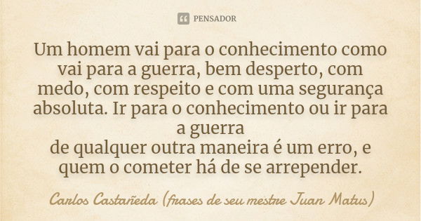 Um homem vai para o conhecimento como vai para a guerra, bem desperto, com medo, com respeito e com uma segurança absoluta. Ir para o conhecimento ou ir para a ... Frase de Carlos Castañeda (frases de seu mestre Juan Matus).