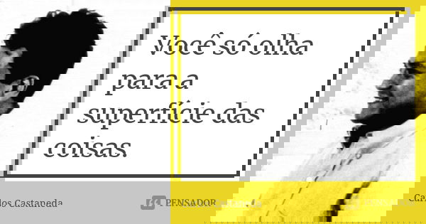 Você só olha para a superfície das coisas.... Frase de Carlos Castaneda.
