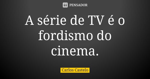 A série de TV é o fordismo do cinema.... Frase de Carlos Castelo.