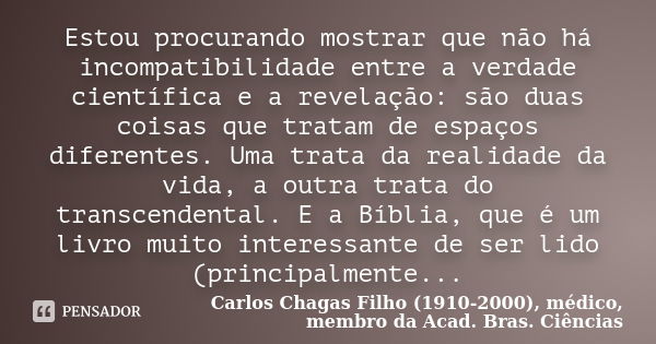 Estou procurando mostrar que não há incompatibilidade entre a verdade científica e a revelação: são duas coisas que tratam de espaços diferentes. Uma trata da r... Frase de Carlos Chagas Filho (1910-2000), médico, membro da Acad. Bras. Ciências.