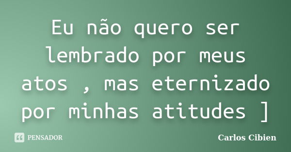 Eu não quero ser lembrado por meus atos , mas eternizado por minhas atitudes ]... Frase de Carlos Cibien.