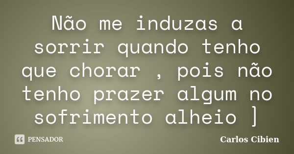 Não me induzas a sorrir quando tenho que chorar , pois não tenho prazer algum no sofrimento alheio ]... Frase de Carlos Cibien.