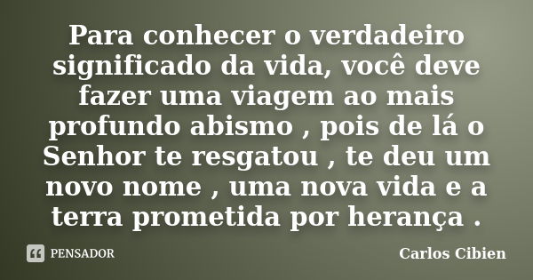 Para conhecer o verdadeiro significado da vida, você deve fazer uma viagem ao mais profundo abismo , pois de lá o Senhor te resgatou , te deu um novo nome , uma... Frase de Carlos Cibien.