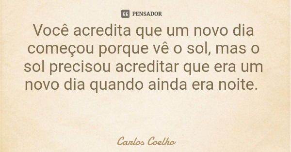 Você acredita que um novo dia começou porque vê o sol, mas o sol precisou acreditar que era um novo dia quando ainda era noite.... Frase de Carlos Coelho.