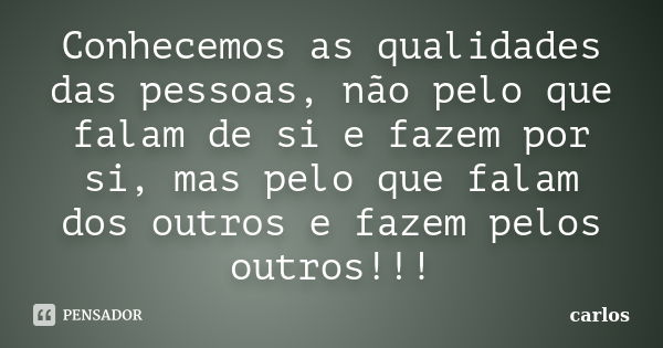 Conhecemos as qualidades das pessoas, não pelo que falam de si e fazem por si, mas pelo que falam dos outros e fazem pelos outros!!!... Frase de Carlos.