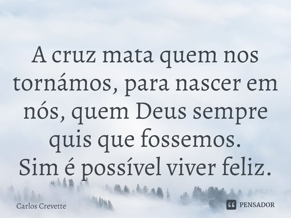 ⁠A cruz mata quem nos tornámos, para nascer em nós, quem Deus sempre quis que fossemos.
Sim é possível viver feliz.... Frase de Carlos Crevette.