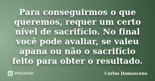 Para conseguirmos o que queremos, requer um certo nível de sacrifício. No final você pode avaliar, se valeu apana ou não o sacrifício feito para obter o resulta... Frase de Carlos Damasceno.