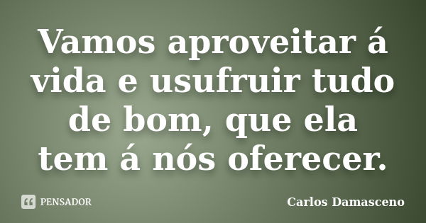 Vamos aproveitar á vida e usufruir tudo de bom, que ela tem á nós oferecer.... Frase de Carlos Damasceno.