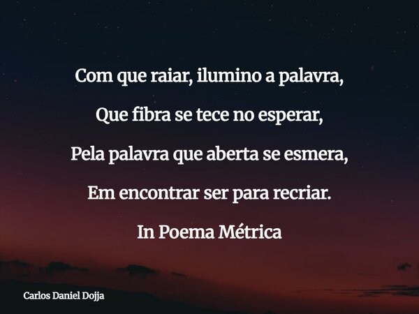 Com que raiar, ilumino a palavra, Que fibra se tece no esperar, Pela palavra que aberta se esmera, Em encontrar ser para recriar. In Poema Métrica... Frase de Carlos Daniel Dojja.