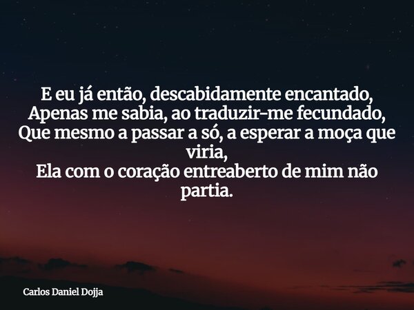 E eu já então, descabidamente encantado, Apenas me sabia, ao traduzir-me fecundado, Que mesmo a passar a só, a esperar a moça que viria, Ela com o coração entre... Frase de Carlos Daniel Dojja.
