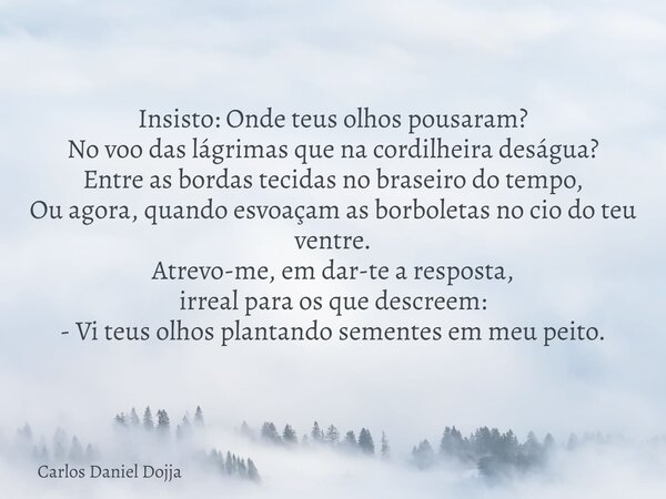 Insisto: Onde teus olhos pousaram? No voo das lágrimas que na cordilheira deságua? Entre as bordas tecidas no braseiro do tempo, Ou agora, quando esvoaçam as bo... Frase de Carlos Daniel Dojja.