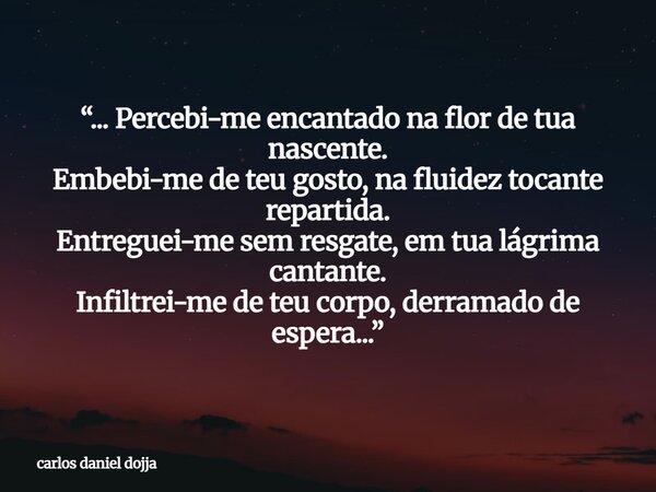 “... Percebi-me encantado na flor de tua nascente. Embebi-me de teu gosto, na fluidez tocante repartida. Entreguei-me sem resgate, em tua lágrima cantante. Infi... Frase de carlos daniel dojja.