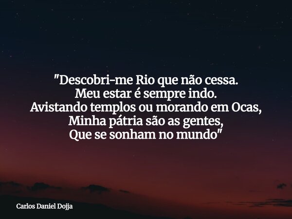 "Descobri-me Rio que não cessa. Meu estar é sempre indo. Avistando templos ou morando em Ocas, Minha pátria são as gentes, Que se sonhamno mundo"... Frase de Carlos Daniel Dojja.