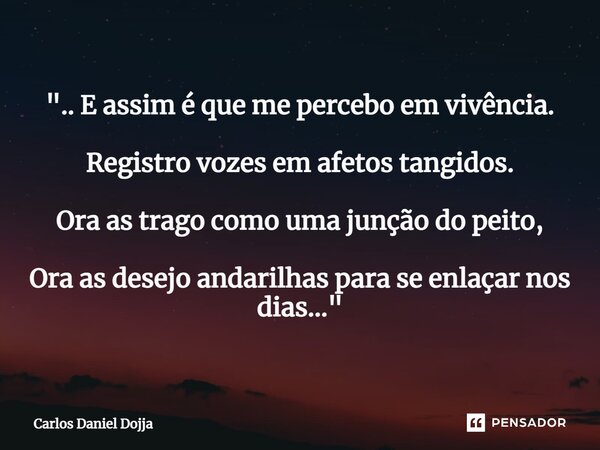 ".. ⁠E assim é que me percebo em vivência. Registro vozes em afetos tangidos. Ora as trago como uma junção do peito, Ora as desejo andarilhas para se enlaç... Frase de Carlos Daniel Dojja.