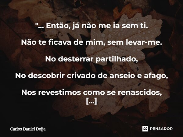 "... Então, já não me ia sem ti. Não te ficava de mim, sem levar-me. No desterrar partilhado, No descobrir crivado de anseio e afago, Nos revestimos como ... Frase de Carlos Daniel Dojja.