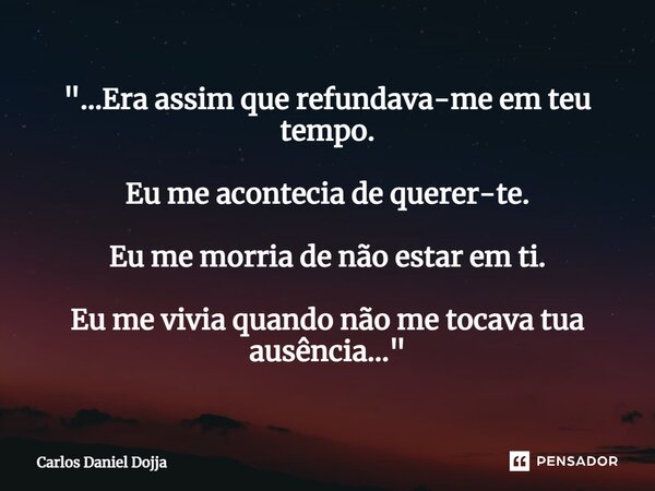 ⁠"...Era assim que refundava-me em teu tempo. Eu me acontecia de querer-te. Eu me morria de não estar em ti. Eu me vivia quando não me tocava tua ausência.... Frase de Carlos Daniel Dojja.