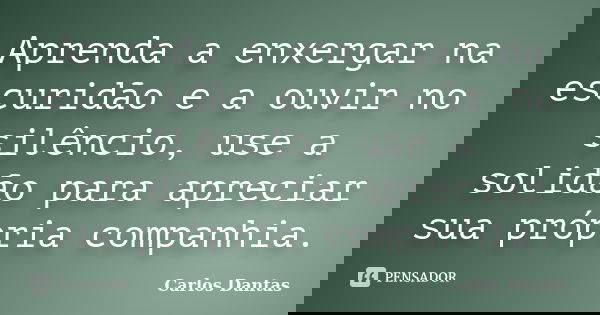 Aprenda a enxergar na escuridão e a ouvir no silêncio, use a solidão para apreciar sua própria companhia.... Frase de Carlos Dantas.