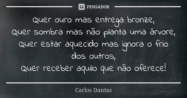 Quer ouro mas entrega bronze, Quer sombra mas não planta uma árvore, Quer estar aquecido mas ignora o frio dos outros, Quer receber aquilo que não oferece!... Frase de Carlos Dantas.