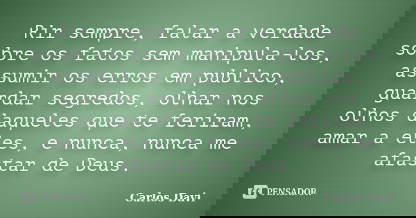 Rir sempre, falar a verdade sobre os fatos sem manipula-los, assumir os erros em publico, guardar segredos, olhar nos olhos daqueles que te feriram, amar a eles... Frase de Carlos Davi.