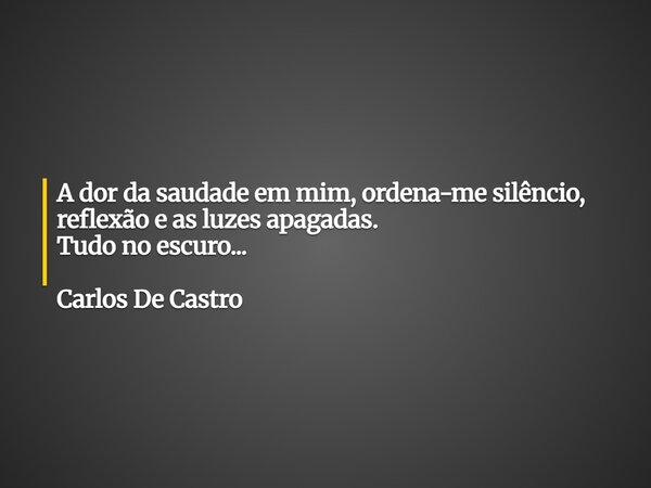A dor da saudade em mim, ordena-me silêncio, reflexão e as luzes apagadas. Tudo no escuro... Carlos De Castro... Frase de Carlos de Castro.