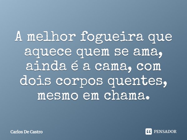 ⁠A melhor fogueira que aquece quem se ama, ainda é a cama, com dois corpos quentes, mesmo em chama.... Frase de Carlos de Castro.