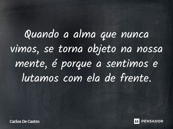 ⁠Quando a alma que nunca vimos, se torna objeto na nossa mente, é porque a sentimos e lutamos com ela de frente.... Frase de Carlos de Castro.