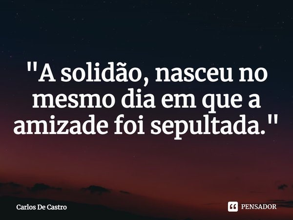 ⁠"A solidão, nasceu no mesmo dia em que a amizade foi sepultada."... Frase de Carlos de Castro.