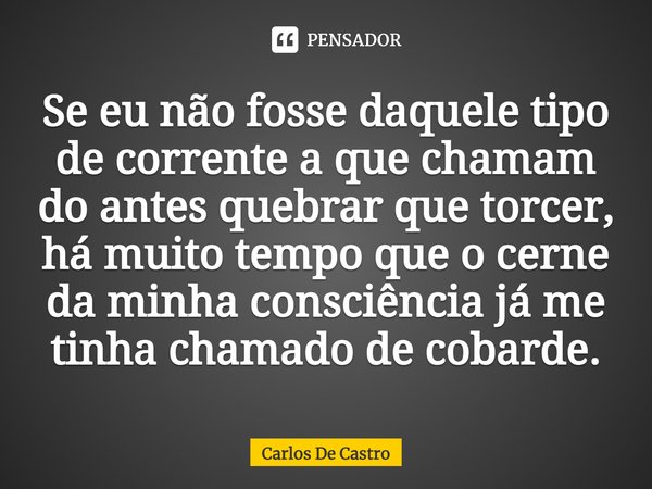 ⁠Se eu não fosse daquele tipo de corrente a que chamam do antes quebrar que torcer, há muito tempo que o cerne da minha consciência já me tinha chamado de cobar... Frase de Carlos de Castro.