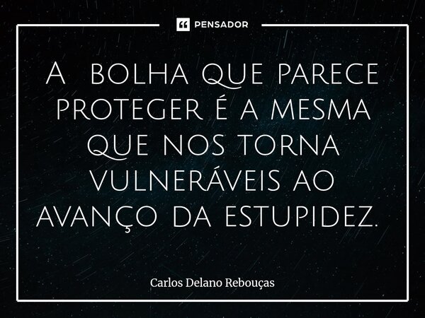 A bolha que parece proteger é a mesma que nos torna vulneráveis ao avanço da estupidez. ⁠... Frase de Carlos Delano Rebouças.