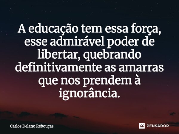 ⁠A educação tem essa força, esse admirável poder de libertar, quebrando definitivamente as amarras que nos prendem à ignorância.... Frase de Carlos Delano Rebouças.