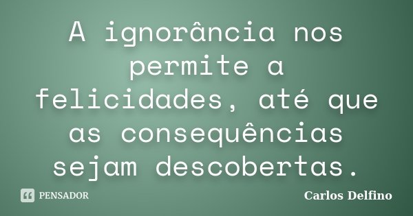 A ignorância nos permite a felicidades, até que as consequências sejam descobertas.... Frase de Carlos Delfino.
