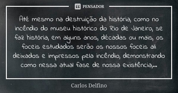Até mesmo na destruição da história, como no incêndio do museu histórico do Rio de Janeiro, se faz história, em alguns anos, décadas ou mais, os foceis estudado... Frase de Carlos Delfino.