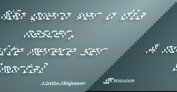 Não quero ver o dia nascer, A noite merece ser imortal... Frase de Carlos Diógenes.