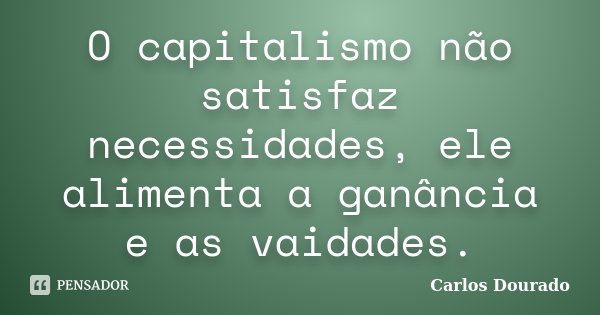 O capitalismo não satisfaz necessidades, ele alimenta a ganância e as vaidades.... Frase de Carlos Dourado.